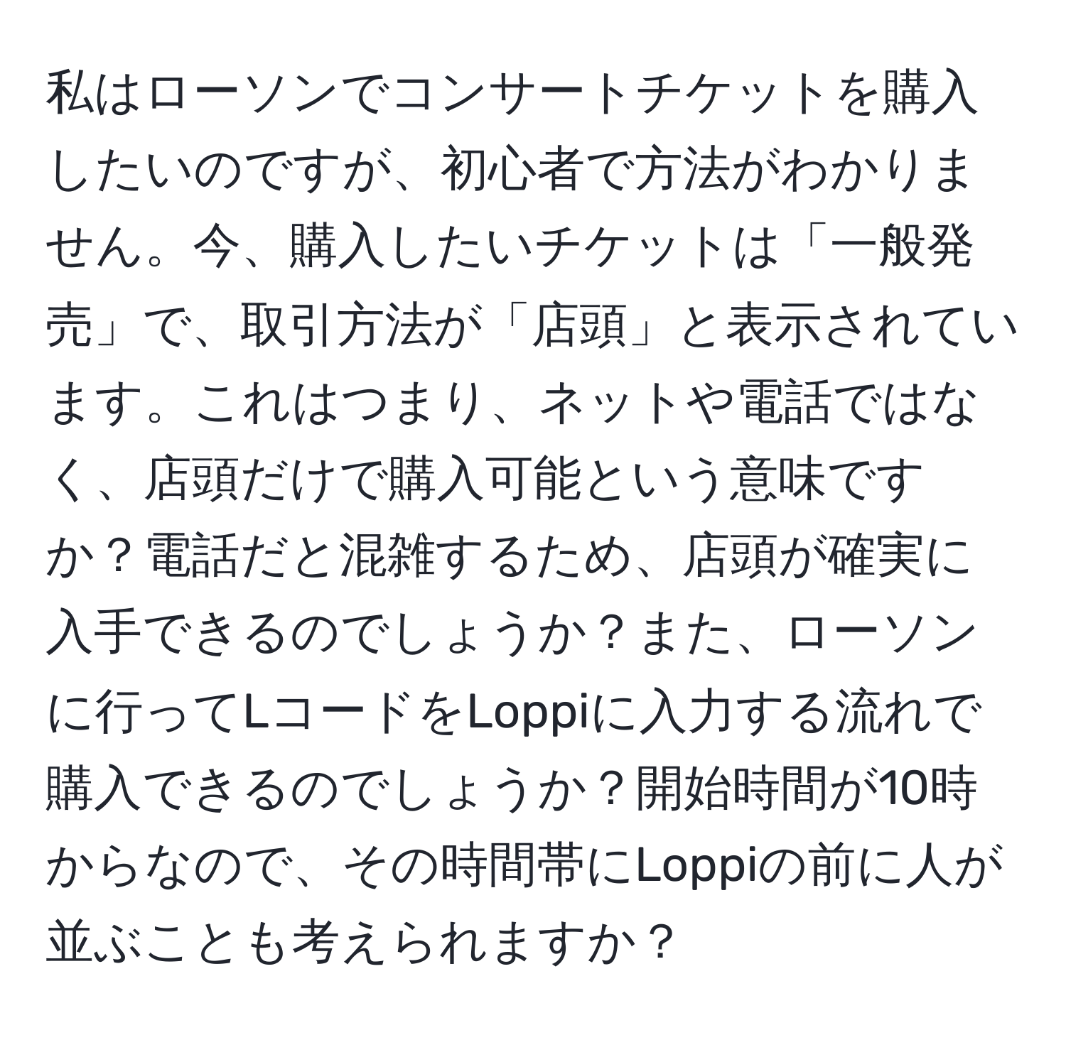 私はローソンでコンサートチケットを購入したいのですが、初心者で方法がわかりません。今、購入したいチケットは「一般発売」で、取引方法が「店頭」と表示されています。これはつまり、ネットや電話ではなく、店頭だけで購入可能という意味ですか？電話だと混雑するため、店頭が確実に入手できるのでしょうか？また、ローソンに行ってLコードをLoppiに入力する流れで購入できるのでしょうか？開始時間が10時からなので、その時間帯にLoppiの前に人が並ぶことも考えられますか？