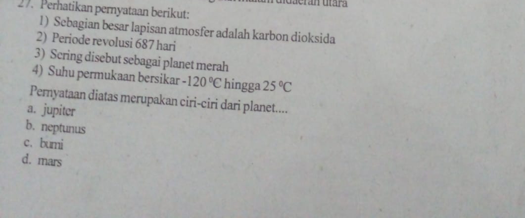 uerán utára
27. Perhatikan pernyataan berikut:
1) Sebagian besar lapisan atmosfer adalah karbon dioksida
2) Periode revolusi 687 hari
3) Scring disebut sebagai planet merah
4) Suhu permukaan bersikar -120°C hingga 25°C
Pernyataan diatas merupakan ciri-ciri dari planet....
a. jupiter
b. neptunus
c. bumi
d. mars