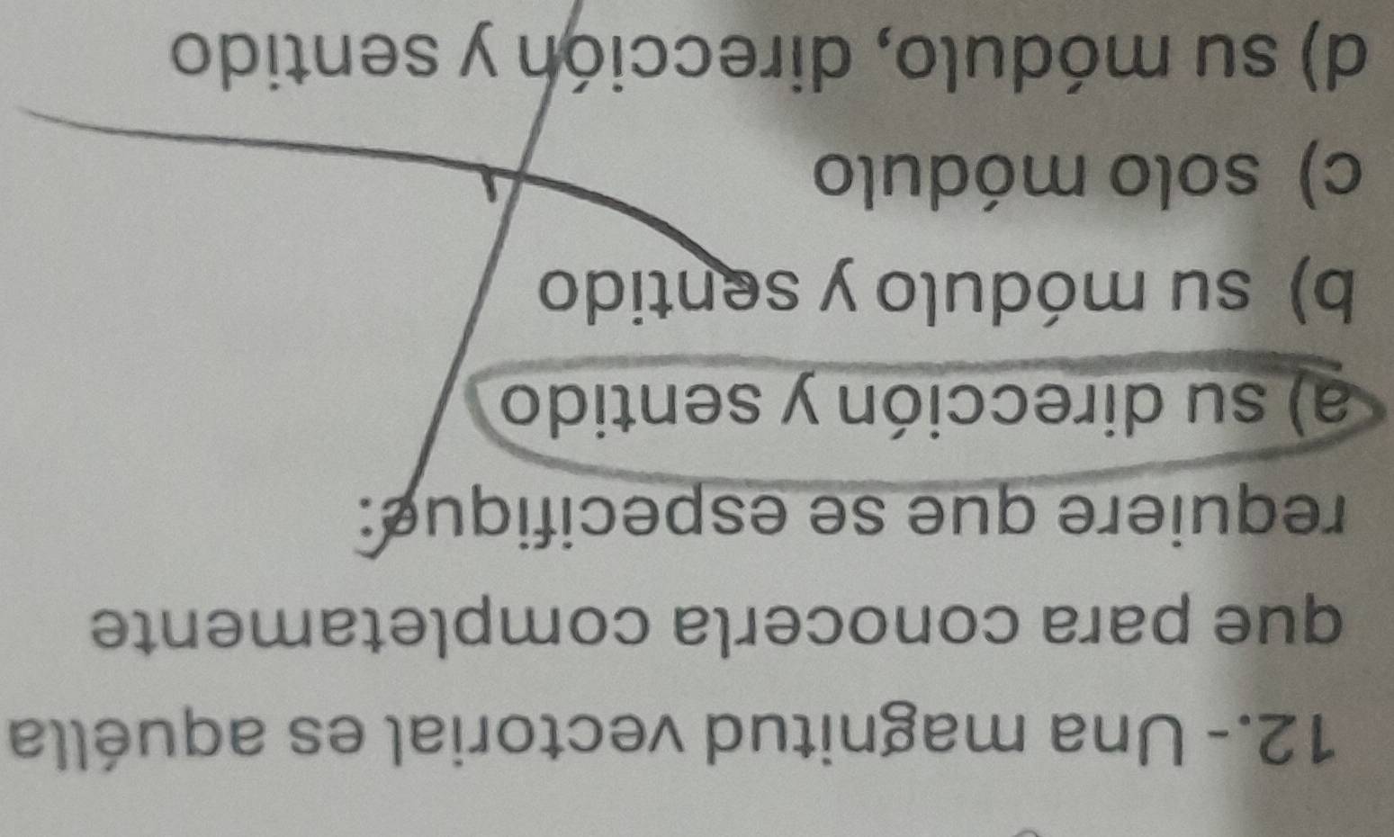 12.- Una magnitud vectorial es aquélla
que para conocerla completamente
requiere que se especifique:
a) su dirección y sentido
b) su módulo y sentido
c) solo módulo
d) su módulo, dirección y sentido