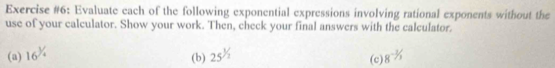 Exercise #6: Evaluate each of the following exponential expressions involving rational exponents without the 
use of your calculator. Show your work. Then, check your final answers with the calculator. 
(a) 16^(^^1)/_4 25^(1/2) (c) 8^(-3/_3)
(b)