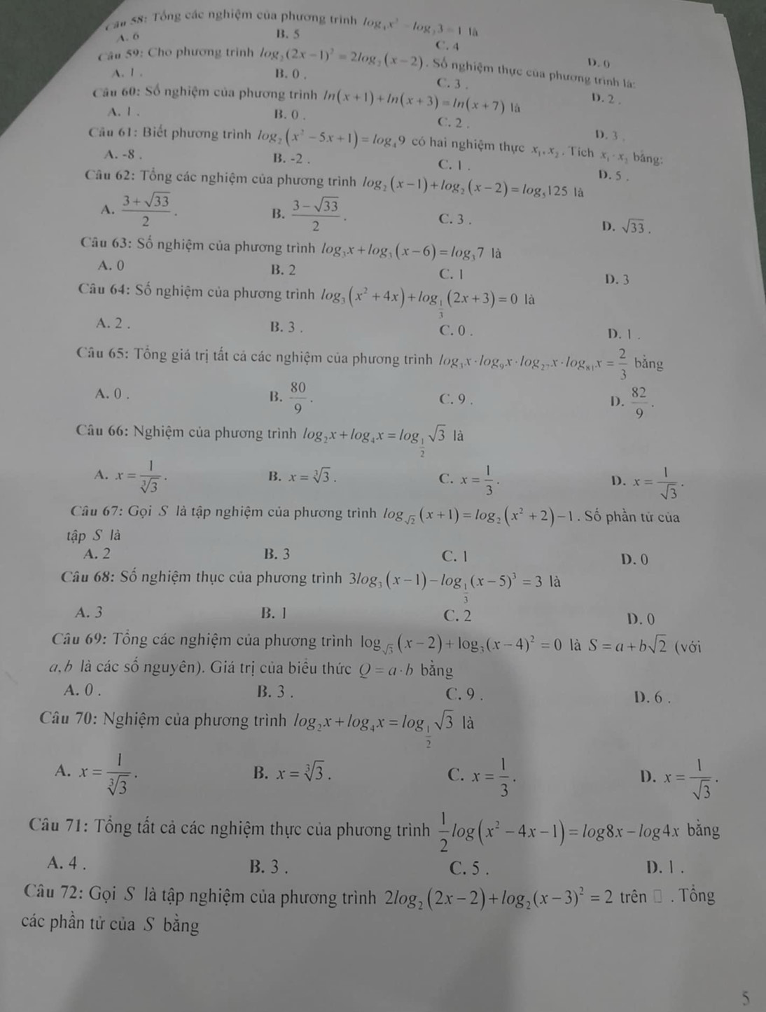 an 58: Tổng các nghiệm của phương trình log _4x^2-log _23=1 là
A. 6
B. 5
C. 4
D. (
Câu 59: Cho phương trình log _2(2x-1)^2=2log _2(x-2). Số nghiệm thực của phương trình là:
A. 1 . B. 0 . C. 3 .
Cầu 60: Số nghiệm của phương trình ln (x+1)+ln (x+3)=ln (x+7) là
D. 2 .
A. 1 . B. 0 .
C. 2 . D. 3 .
Cầu 61: Biết phương trình log _2(x^2-5x+1)=log _49 có hai nghiệm thực x_1,x_2. Tích x_1· x bǎng:
A. -8 . B. -2 . C. 1.
D. 5 .
Câu 62: Tổng các nghiệm của phương trình log _2(x-1)+log _2(x-2)=log _5125 là
B.
A.  (3+sqrt(33))/2 .  (3-sqrt(33))/2 . C. 3 .
D. sqrt(33).
Câu 63: Số nghiệm của phương trình log _3x+log _3(x-6)=log _37 là
A. 0 B. 2 C. 1
D. 3
Câu 64 :S ổ nghiệm của phương trình log _3(x^2+4x)+log _3(2x+3)=0 là
A. 2 . B. 3 . C. 0 . D. 1 .
Câu 65: Tổng giá trị tất cả các nghiệm của phương trình log _3x· log _9x· log _2^7x· log _81x= 2/3  bing '
A. 0 . B.  80/9 . C. 9 . D.  82/9 .
Câu 66: Nghiệm của phương trình log _2x+log _4x=log _ 1/2 sqrt(3) là
A. x= 1/sqrt[3](3) . x= 1/3 . x= l/sqrt(3) .
B. x=sqrt[3](3). C. D.
Câu 67: Gọi S là tập nghiệm của phương trình log _sqrt(2)(x+1)=log _2(x^2+2)-1 . Số phần tử của
tập S là
A. 2 B. 3 C. 1 D. 0
Câu 68: Số nghiệm thục của phương trình 3log _3(x-1)-log _ 1/3 (x-5)^3=3 là
A. 3 B. ] C. 2 D. 0
Câu 69: Tổng các nghiệm của phương trình log _sqrt(3)(x-2)+log _3(x-4)^2=0 là S=a+bsqrt(2) (với
a, b là các số nguyên). Giá trị của biểu thức Q=a· b bằng
A. 0 . B. 3 . C. 9 . D. 6 .
Câu 70: Nghiệm của phương trình log _2x+log _4x=log _ 1/2 sqrt(3)1 à
A. x= 1/sqrt[3](3) . x= 1/3 . x= 1/sqrt(3) .
B. x=sqrt[3](3). C. D.
Câu 71: Tổng tất cả các nghiệm thực của phương trình  1/2 log (x^2-4x-1)=log 8x-log 4x bǎng
A. 4 . B. 3 . C. 5 . D. 1 .
Câu 72: Gọi S là tập nghiệm của phương trình 2log _2(2x-2)+log _2(x-3)^2=2 trên Đ . Tổng
các phần tử của S bằng
5