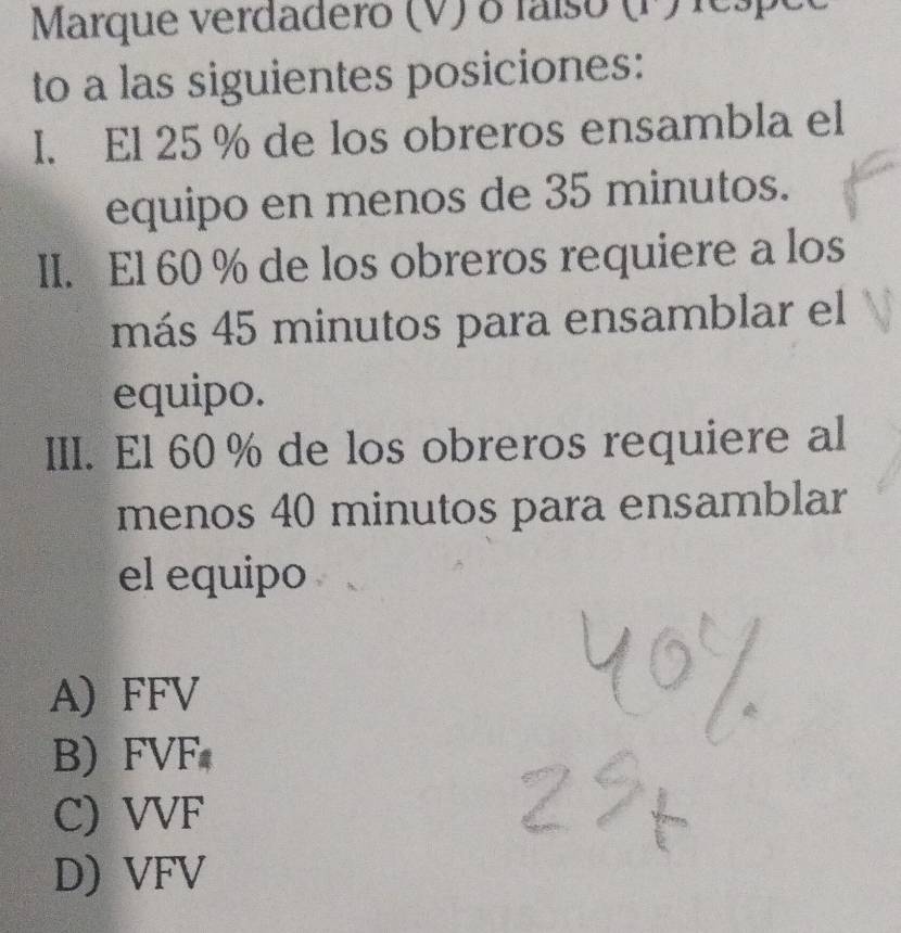 Marque verdadero (V) o faíso (P) respeo
to a las siguientes posiciones:
I. El 25 % de los obreros ensambla el
equipo en menos de 35 minutos.
II. El 60 % de los obreros requiere a los
más 45 minutos para ensamblar el
equipo.
III. El 60 % de los obreros requiere al
menos 40 minutos para ensamblar
el equipo
A) FFV
B FVF
C) VVF
D) VFV