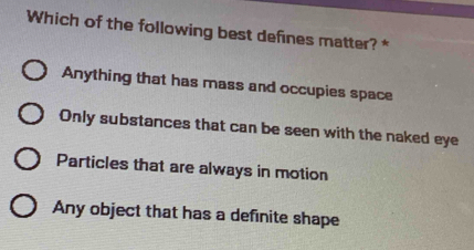 Which of the following best defines matter? *
Anything that has mass and occupies space
Only substances that can be seen with the naked eye
Particles that are always in motion
Any object that has a definite shape