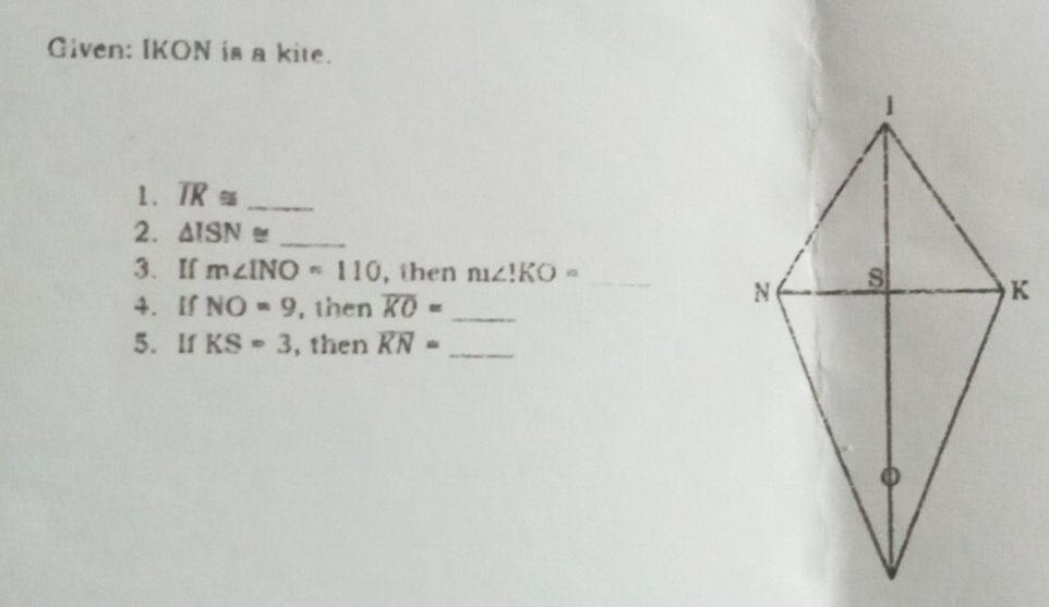 Given: IKON is a kite. 
1. overline IR≌ _ 
2. △ ISN≌ _ 
3. If m∠ INO=110 , then m∠ 1KO= _ 
4. lf NO=9 , then overline KO= _ 
5. If KS=3 , then overline KN= _