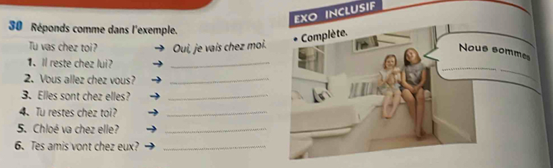 EXO INCLUSIF 
30 Réponds comme dans l'exemple. 
Tu vas chez toi? Oui, je vaís chez moi. 
1. Il reste chez lui?_ 
2. Vous allez chez vous?_ 
3. Elles sont chez elles?_ 
4. Tu restes chez toi?_ 
5. Chloé va chez elle?_ 
6. Tes amis vont chez eux?_