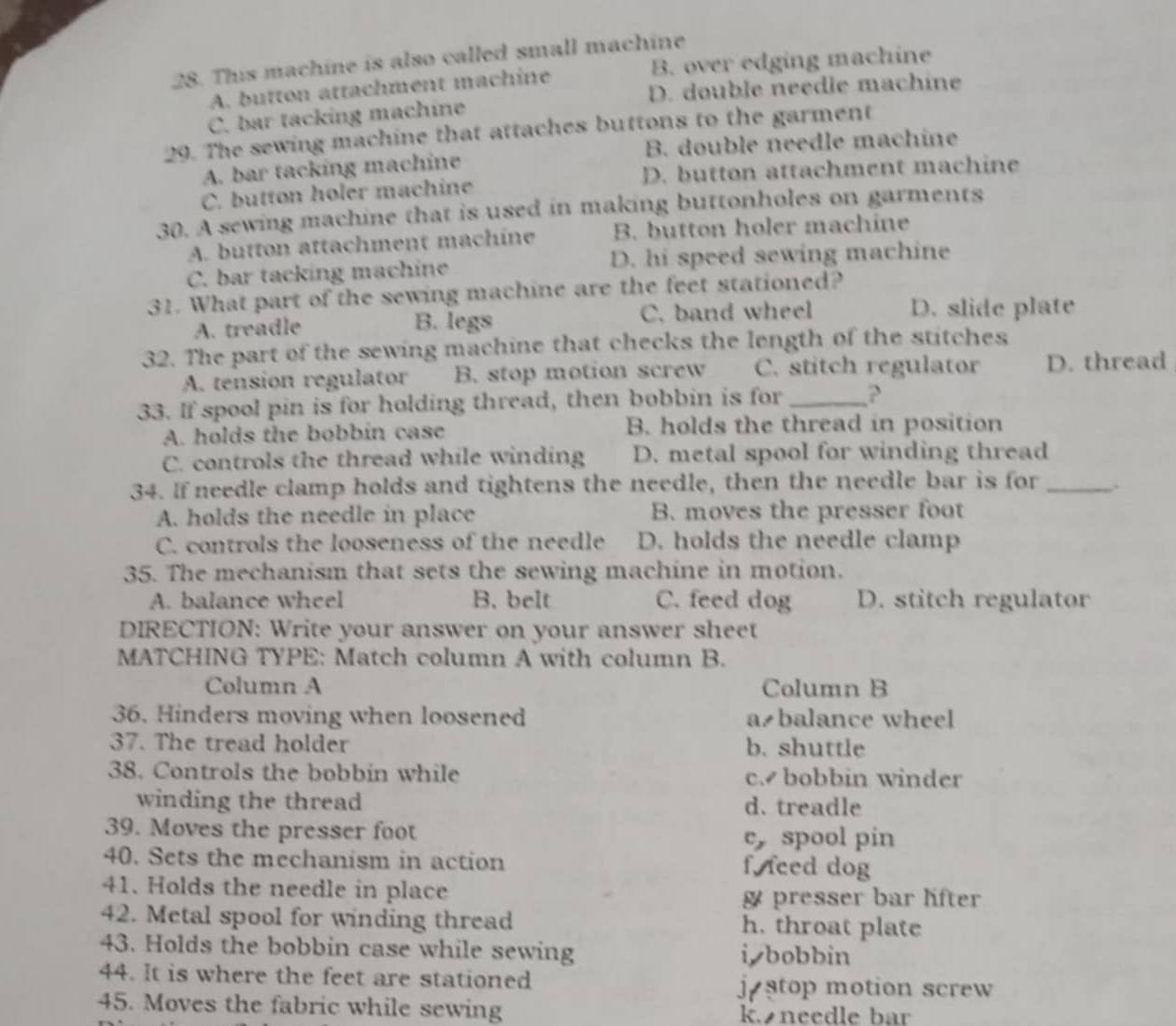 This machine is also called small machine
A. button attachment machine B. over edging machine
D. double needle machine
C. bar tacking machine
29. The sewing machine that attaches buttons to the garment
A. bar tacking machine B. double needle machine
C. button holer machine D. button attachment machine
30. A sewing machine that is used in making buttonholes on garments
A. button attachment machine B. button holer machine
C. bar tacking machine D. hi speed sewing machine
31. What part of the sewing machine are the feet stationed?
A. treadle B. legs C. band wheel D. slide plate
32. The part of the sewing machine that checks the length of the stitches
A. tension regulator B. stop motion screw C. stitch regulator D. thread
33. If spool pin is for holding thread, then bobbin is for_ ?
A. holds the bobbin case B. holds the thread in position
C. controls the thread while winding D. metal spool for winding thread
34. If needle clamp holds and tightens the needle, then the needle bar is for _.
A. holds the needle in place B. moves the presser foot
C. controls the looseness of the needle D. holds the needle clamp
35. The mechanism that sets the sewing machine in motion.
A. balance wheel B. belt C. feed dog D. stitch regulator
DIRECTION: Write your answer on your answer sheet
MATCHING TYPE: Match column A with column B.
Column A Column B
36. Hinders moving when loosened a balance wheel
37. The tread holder b. shuttle
38. Controls the bobbin while c. bobbin winder
winding the thread d. treadle
39. Moves the presser foot e, spool pin
40. Sets the mechanism in action f. feed dog
41. Holds the needle in place presser bar lifter
42. Metal spool for winding thread h. throat plate
43. Holds the bobbin case while sewing i, bobbin
44. It is where the feet are stationed
j stop motion screw
45. Moves the fabric while sewing k. needle bar