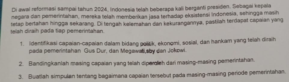 Di awal reformasi sampai tahun 2024, Indonesia telah beberapa kali berganti presiden. Sebagai kepala 
negara dan pemerintahan, mereka telah memberikan jasa terhadap eksistensi Indonesia, sehingga masih 
tetap bertahan hingga sekarang. Di tengah kelemahan dan kekurangannya, pastilah terdapat capaian yang 
telah diraih pada tiap pemerintahan. 
1. Identifikasi capaian-capaian dalam bidang politik, ekonomi, sosial, dan hankam yang telah diraih 
pada pemerintahan Gus Dur, dan Megawati,sby dan Jokowi. 
2. Bandingkanlah masing capaian yang telah diperoleh dari masing-masing pemerintahan. 
3. Buatlah simpulan tentang bagaimana capaian tersebut pada masing-masing periode pemerintahan.