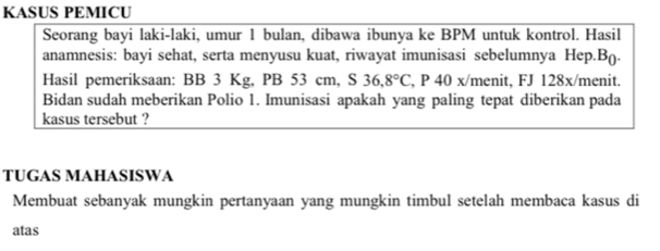 KASUS PEMICU 
Seorang bayi laki-laki, umur 1 bulan, dibawa ibunya ke BPM untuk kontrol. Hasil 
anamnesis: bayi sehat, serta menyusu kuat, riwayat imunisasi sebelumnya Hep.B(. 
Hasil pemeriksaan: BB 3 Kg, PB 53 cm, S 36,8°C , P 40 x/menit, FJ 128x/ menit. 
Bidan sudah meberikan Polio 1. Imunisasi apakah yang paling tepat diberikan pada 
kasus tersebut ? 
TUGAS MAHASISWA 
Membuat sebanyak mungkin pertanyaan yang mungkin timbul setelah membaca kasus di 
atas