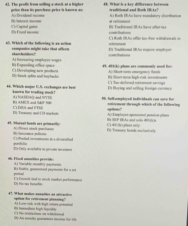 The profit from selling a stock at a higher 48. What is a key difference between
price than its purchase price is known as: traditional and Roth IRAs?
A) Dividend income A) Roth IRAs have mandatory distribution
B) Interest income at retirement
C) Capital gains B) Traditional IRAs have after-tax
D) Fixed income contributions
C) Roth IRAs offer tax-free withdrawals in
43. Which of the following is an action retirement
companies might take that affects D) Traditional IRAs require employer
shareholders? contributions
A) Increasing employee wages
B) Expanding office space 49. 401(k) plans are commonly used for:
C) Developing new products A) Short-term emergency funds
D) Stock splits and buybacks B) Short-term high-risk investments
C) Tax-deferred retirement savings
44. Which major U.S. exchanges are best D) Buying and selling foreign currency
known for trading stock?
A) NASDAQ and NYSE 50. Self-employed individuals can save for
B) AMEX and S& P 500 retirement through which of the following
C) DJIA and FTSE options?
D) Treasury and CD markets A) Employer-sponsored pension plans
B) SEP IRAs and solo 401(k)s
45. Mutual funds are primarily: C) 401(k) plans only
A) Direct stock purchases D) Treasury bonds exclusively
B) Insurance policies
C) Pooled investments in a diversified
portfolio
D) Only available to private investors
46. Fixed annuities provide:
A) Variable monthly payments
B) Stable, guaranteed payments for a set
period
C) Growth tied to stock market performance
D) No tax benefits
47. What makes annuities an attractive
option for retirement planning?
A) Low-risk with high return potential
B) Immediate high liquidity
C) No restrictions on withdrawal
D) An annuity guarantees income for life