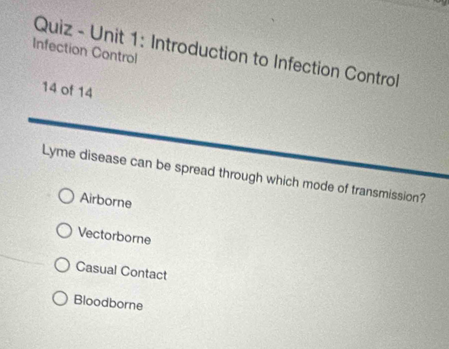 Quiz - Unit 1: Introduction to Infection Control
Infection Control
14 of 14
Lyme disease can be spread through which mode of transmission?
Airborne
Vectorborne
Casual Contact
Bloodborne