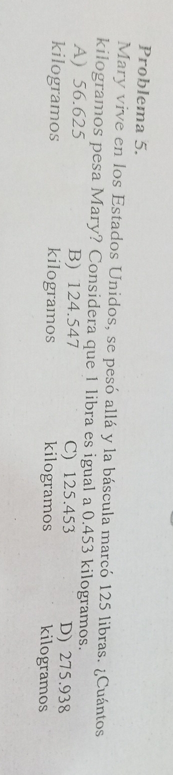 Problema 5.
Mary vive en los Estados Unidos, se pesó allá y la báscula marcó 125 libras. ¿Cuántos
kilogramos pesa Mary? Considera que 1 libra es igual a 0.453 kilogramos.
A) 56.625 B) 124.547 C) 125.453
D) 275.938
kilogramos kilogramos kilogramos
kilogramos