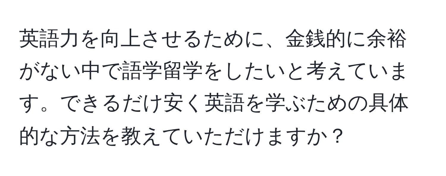 英語力を向上させるために、金銭的に余裕がない中で語学留学をしたいと考えています。できるだけ安く英語を学ぶための具体的な方法を教えていただけますか？