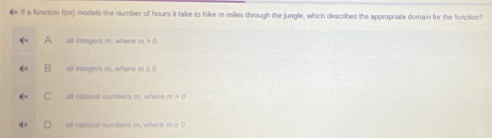 ₹ if a lunction f(m) models the number of hours it take to hike m miles through the jungle, which describes the appropriate domain for the function?
A all integers m, where m >0
B all integers m, where m ≥ 0
C all rational numbers m. where m >(
all rational numbers m, where m 2 0