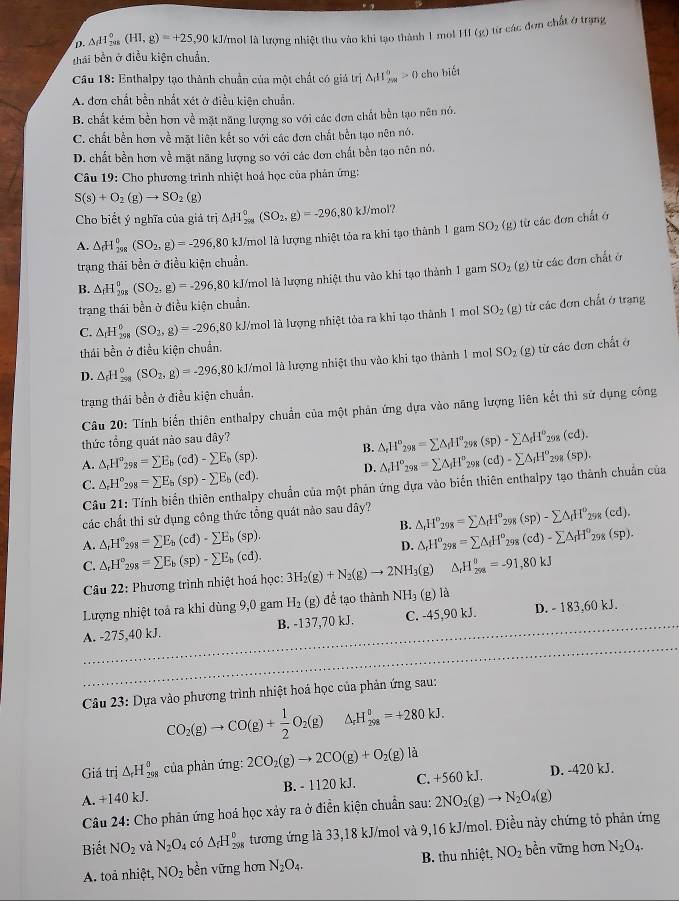 D. △ _fH_(2018)^0(HI,g)=+25 ,90 kJ/mol là lượng nhiệt thu vào khi tạo thành 1 mol H1I (g) từ các đơn chất ở trạng
thái bền ở điều kiện chuẩn.
Cầu 18: Enthalpy tạo thành chuẩn của một chất có giả trị △ _1H_(2π)^0>0 cho biét
A. đơn chất bền nhất xét ở điều kiện chuẩn,
B. chất kém bền hơn về mặt năng lượng so với các đơn chất bền tạo nên nó.
C. chất bền hơn về mặt liên kết so với các đơn chất bền tạo nên nó.
D. chất bền hơn về mặt năng lượng so với các đơn chất bền tạo nên nó,
Câu 19: Cho phương trình nhiệt hoá học của phân ứng:
S(s)+O_2(g)to SO_2 (g)
Cho biết ý nghĩa của giả trị △ _fH_(298)°(SO_2,g)=-296,80kJ/mol'.
A. △ _rH_(2π)^(circ (SO_2),g)=-296,80
,80 kJ/mol là lượng nhiệt tỏa ra khi tạo thành 1 gam SO_2(g) ) từ các đơn chất ở
trạng thái bền ở điều kiện chuẩn.
B. △ _fH_(298)°(SO_2,g)=-296 5,80 kJ/mol là lượng nhiệt thu vào khi tạo thành 1 gam SO_2(g) từ các đơn chất ở
trạng thái bền ở điều kiện chuẩn.
C. △ _1H_(298)^0(SO_2,g)=-296 5,80 kJ/mol là lượng nhiệt tỏa ra khi tạo thành 1 mol SO_2(g) từ các đơn chất ở trạng
thái bền ở điều kiện chuẩn.
D. △ _fH_(298)^0(SO_2,g)=-29 6,80 kJ/mol là lượng nhiệt thu vào khi tạo thành 1 mol SO_2(g) từ  ác đơn chất ở
trạng thái bền ở điều kiện chuẩn.
Câu 20: Tính biến thiên enthalpy chuẩn của một phản ứng dựa vào năng lượng liên kết thì sử dụng công
thức tổng quát nào sau đây?
A. △ _rH°_298=sumlimits E_b(cd)-sumlimits E_b(sp). B. △ _rH^o_298=sumlimits △ _fH^o_298(sp)-sumlimits △ _fH^o_298(cd).
C. △ _rH^o_298=sumlimits E_b(sp)-sumlimits E_b(cd). D. △ _fH^o_298=sumlimits △ _iH^o_298(cd)-sumlimits △ _fH^o_298(sp).
Cầu 21: Tính biển thiên enthalpy chuẩn của một phản ứng dựa vào biến thiên enthalpy tạo thành chuẩn của
các chất thỉ sử dụng công thức tổng quát nào sau đây?
B. △ _rH^o_298=sumlimits △ _fH^o_298(sp)-sumlimits △ _fH^o_298(cd).
A. △ _rH°_298=sumlimits E_b(cd)-sumlimits E_b(sp). △ _rH^o_298=sumlimits △ _iH^o_298(cd)-sumlimits △ _fH^o_298(sp).
D.
C. △ _rH^o_298=sumlimits E_b(sp)-sumlimits E_b(cd). 3H_2(g)+N_2(g)to 2NH_3(g) △ _rH_(298)^(θ)=-91,80kJ
Câu 22: Phương trình nhiệt hoá học:
Lượng nhiệt toả ra khi dùng 9,0 gam H_2(g) để tạo thành NH_3(g) là
A. -275,40 kJ. B. -137,70 kJ. C. -45,90 kJ. D. - 183,60 kJ.
Câu 23: Dựa vào phương trình nhiệt hoá học của phản ứng sau:
CO_2(g)to CO(g)+ 1/2 O_2(g) ^ H_(298)^0=+280kJ.
Giá trị △ _rH_(298)° của phản ứng: 2CO_2(g)to 2CO(g)+O_2(g)la
A. +140 kJ. B. - 1120 kJ. C. +560 kJ. D. -420 kJ.
Câu 24: Cho phản ứng hoá học xảy ra ở điễn kiện chuẩn sau: 2NO_2(g)to N_2O_4(g)
Biết NO_2 và N_2O_4 có △ _fH_(298)^0 tương ứng là 33,18 kJ/mol và 9,16 kJ/mol. Điều này chứng tỏ phản ứng
A. toả nhiệt, NO_2 bền vững hơn N_2O_4. B. thu nhiệt, NO_2 bền vững hơn N_2O_4.