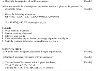 Highlight the properties of indifference curves. [4 Marks] 
(b) Returns to scale for a homogenous production function is given by the power of its 
exponents. Prove. [5 Marks] 
(c) Given the following information
QY=5000-0.5P_x-2.3_x+0.2P_x+0.00001P_x+0.00371
P_y=30,000Q_y=15,000 income (I)=60,000
Compute 
1. Price elasticity of demand 
2. Income elasticity of demand 
3. Interpret your results 
4. From income elasticity of demand, what type of product would y be. 
5. State the relationship between commodities w, x, z and y. 
QUESTION FOUR 
(a) With the aid of a diagram, discuss the 3 stages of production. [10 Marks] 
(b) Explain 5 sources of barriers to entry in a monopoly. [5 Marks] 
(c) The total cost of function of a firm is given as follows; [5 Marks]
TC=0.035Q^3-0.5Q^2+1.5Q+7
Find the AC, AVC, TVC, TFC and MC for the firm.