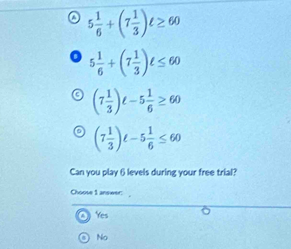 5 1/6 +(7 1/3 )ell ≥ 60
a 5 1/6 +(7 1/3 )ell ≤ 60
(7 1/3 )ell -5 1/6 ≥ 60
(7 1/3 )ell -5 1/6 ≤ 60
Can you play 6 levels during your free trial?
Choose 1 answer:
Yes
No