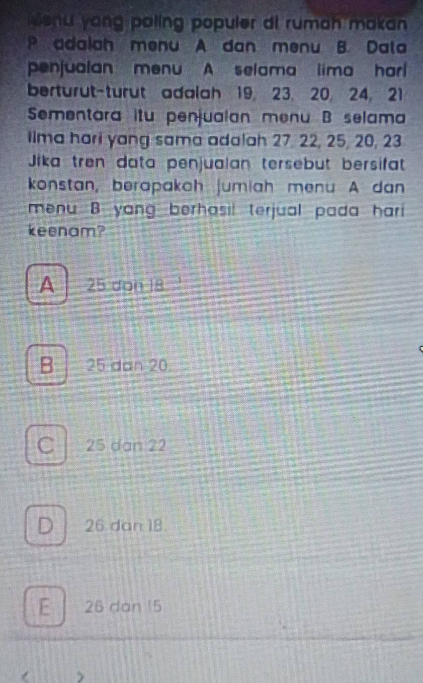 enu yong paling populer di rumah makan 
P adalah menu A dan menu B. Data
penjualan menu A selama lima har 
berturut-turut adalah 19, 23. 20 24, 21
Sementara itu penjualan menu B selama
ilma hari yang sama adalah 27, 22, 25, 20, 23
Jika trên data penjualan tersebut bersifat
konstan, berapakah jumiah menu A dan
menu B yang berhasil terjual pada hari 
keenam?
A 25 dan 18
B 25 dan 20
C 25 dan 22
D 26 dan 18
E 26 dan 15
( >