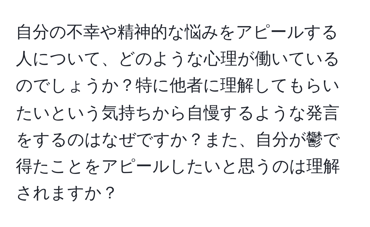 自分の不幸や精神的な悩みをアピールする人について、どのような心理が働いているのでしょうか？特に他者に理解してもらいたいという気持ちから自慢するような発言をするのはなぜですか？また、自分が鬱で得たことをアピールしたいと思うのは理解されますか？