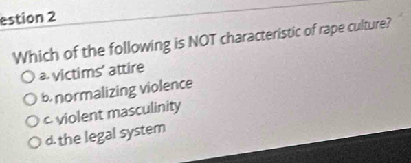 estion 2
Which of the following is NOT characteristic of rape culture?
a victims' attire
b. normalizing violence
c violent masculinity
d. the legal system