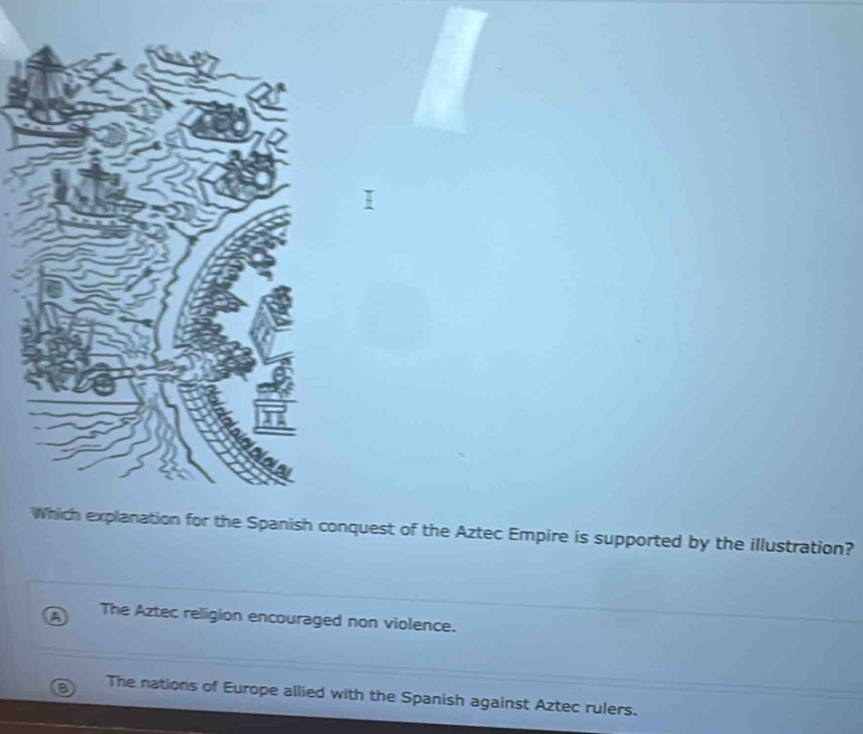 planation for the Spanish conquest of the Aztec Empire is supported by the illustration?
The Aztec religion encouraged non violence.
The nations of Europe allied with the Spanish against Aztec rulers.