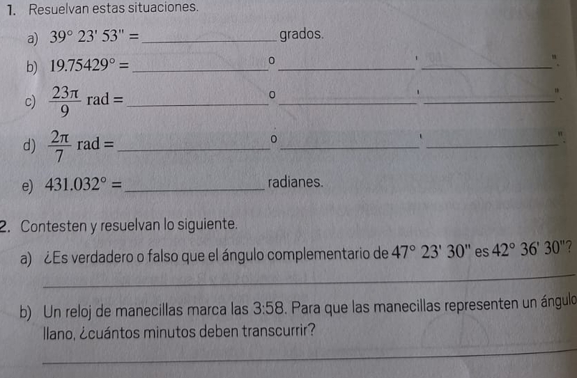 Resuelvan estas situaciones. 
a) 39°23'53''= _grados. 
b) 19.75429°= _ 0 _1_ 
c)  23π /9 rad= _ 
_ 
_ 
0 
' 
". 
d)  2π /7 rad= _ 
_ 
0 
_ 
" 
e) 431.032°= _ radianes. 
2. Contesten y resuelvan lo siguiente. 
_ 
a) ¿Es verdadero o falso que el ángulo complementario de 47°23'30'' es 42°36'30'' 2 
b) Un reloj de manecillas marca las 3:58. Para que las manecillas representen un ángulo 
_ 
llano, ¿cuántos minutos deben transcurrir?