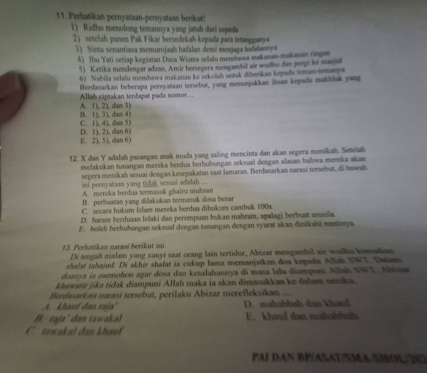 Perhatikan pernyataan-pernyataan berikut!
1) Ridho menolong temannya yang jatuh dari sepeda
2) setelah panen Pak Fikar bersedekah kepada para tetangganya
3) Sinta senantiasa memurojaah hafalan demi menjaga hafalannya
4) Ibu Yati setiap kegiatan Dasa Wisma selalu membawa makanan-makanan ringan
5) Ketika mendengar adzan, Amir bersegera mengambil air wudhu dan pergi ke maspd
6) Nabila selalu membawa makanan ke sekolah untuk diberikan kepada teman-temanya
Berdasarkan beberapa pernyataan tersebut, yang menunjukkan ihsan kepada makhink yang
Allah ciptakan terdapat pada nomor….
A. 1), 2), dan 3)
B. 1), 3), dan 4)
C. 1), 4), dan 5)
D. 1), 2), dan 6)
E. 2), 5), dan 6)
12. X dan Y adalah pasangan anak muda yang saling mencinta dan akan segera menikah. Setelah
melakukan tunangan mereka berdua berhubungan seksual dengan alasan bahwa mereka akan 
segera menikah sesuai dengan kesepakatan saat lamaran. Berdasarkan narasi tersebut, di haw ah
ini pernyataan yang tidak sesuai adalah ....
A. mereka berdua termasuk ghairu muhsan
B. perbuatan yang dilakukan termasuk dosa besar
C. secara hukum Islam mereka berdua dihukum cambuk 100x
D. haram berduaan lelaki dan perempuan bukan mahram, apalagi berbuat asusila
E. boleh berhubungan seksual dengan tunangan dengan syarat akan dinikahi nantinya
13. Perhatikan narasi berikut ini.
Di tengah malam yang sunyi saat orang lain tertidur, Abizar mengambil air wudha kemadian
shalat tahajud. Di akhir shalat ia cukup lama memanjatkan doa kepada Allah SWT. Dalam
doanya ia memohon agar dosa dan kesalahannya di masa lalu diampuni Allah SWT. Abizar
khawatir jika tidak diampuni Allah maka ia akan dimasukkan ke dalam neraka.
Berdasarkan narași tersebut, perilaku Abizar merefleksíkan
A. khauf dan raja' D. mahabbah dan khau
B. raja’ dan tawakal E. khauf dan mahabbah
C. tawakal dan khauf
PAI DAN BP/ASAT/SMA-SHOLO