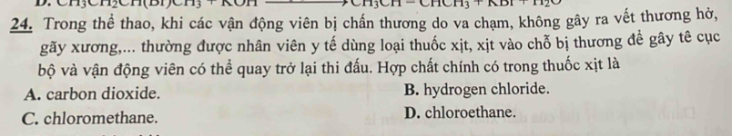 Trong thể thao, khi các vận động viên bị chấn thương do va chạm, không gây ra vết thương hở,
gãy xương,... thường được nhân viên y tế dùng loại thuốc xịt, xịt vào chỗ bị thương đề gây tê cục
bộ và vận động viên có thể quay trở lại thi đấu. Hợp chất chính có trong thuốc xịt là
A. carbon dioxide. B. hydrogen chloride.
C. chloromethane. D. chloroethane.