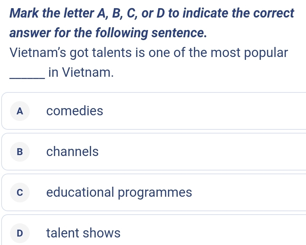 Mark the letter A, B, C, or D to indicate the correct
answer for the following sentence.
Vietnam's got talents is one of the most popular
_in Vietnam.
A comedies
B channels
c educational programmes
D talent shows