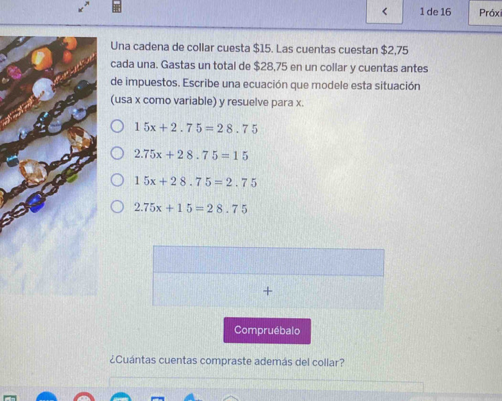 de 16 Próxi
Una cadena de collar cuesta $15. Las cuentas cuestan $2,75
cada una. Gastas un total de $28,75 en un collar y cuentas antes
de impuestos. Escribe una ecuación que modele esta situación
(usa x como variable) y resuelve para x.
15x+2.75=28.75
2.75x+28.75=15
15x+28.75=2.75
2.75x+15=28.75
+
Compruébalo
¿Cuántas cuentas compraste además del collar?