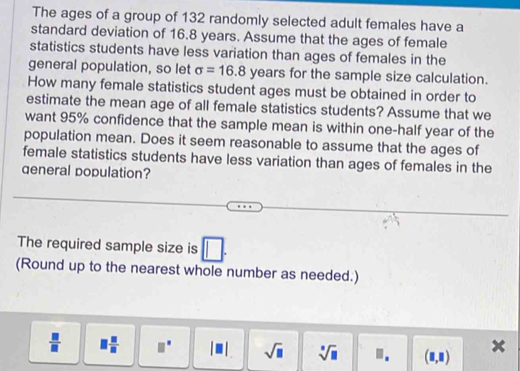 The ages of a group of 132 randomly selected adult females have a 
standard deviation of 16.8 years. Assume that the ages of female 
statistics students have less variation than ages of females in the 
general population, so let sigma =16.8 years for the sample size calculation. 
How many female statistics student ages must be obtained in order to 
estimate the mean age of all female statistics students? Assume that we 
want 95% confidence that the sample mean is within one-half year of the 
population mean. Does it seem reasonable to assume that the ages of 
female statistics students have less variation than ages of females in the 
qeneral population? 
The required sample size is □
(Round up to the nearest whole number as needed.)
 □ /□   1 □ /□  .
sqrt(□ ) sqrt[□](□ )
(□ ,□ )
x