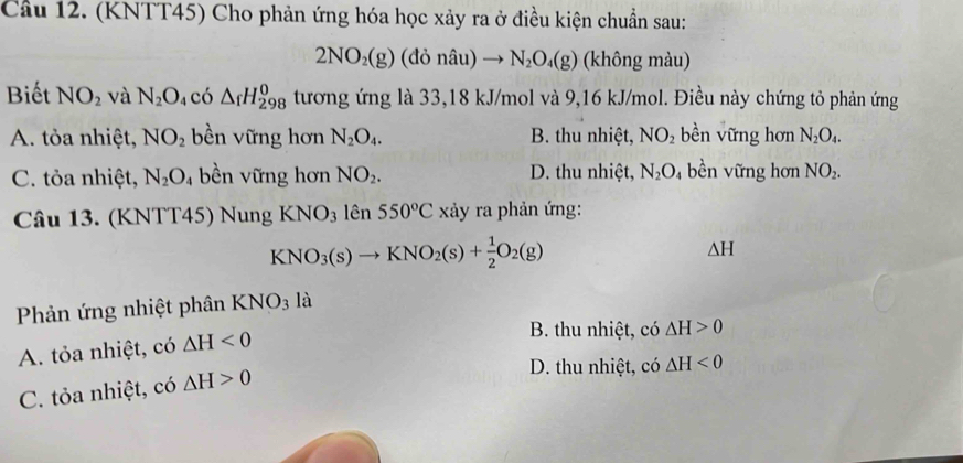 Cầu 12. (KNTT45) Cho phản ứng hóa học xảy ra ở điều kiện chuẩn sau:
2NO_2(g) (đỏ nâu) to N_2O_4(g) (không màu)
Biết NO_2 và N_2O_4 có △ _fH_(298)^0 tương ứng là 33,18 kJ/mol và 9,16 kJ/mol. Điều này chứng tỏ phản ứng
A. tỏa nhiệt, NO_2 bền vững hơn N_2O_4. B. thu nhiệt, NO_2 bền vững hơn N_2O_4.
C. tỏa nhiệt, N_2O 4 bền vững hơn NO_2. D. thu nhiệt, N_2O bề n vững hơn NO_2. 
Câu 13. (KNTT45) Nung KNO_3 lên 550°C xảy ra phản ứng:
KNO_3(s)to KNO_2(s)+ 1/2 O_2(g)
△ H
Phản ứng nhiệt phân KNO_3 là
A. tỏa nhiệt, có △ H<0</tex>
B. thu nhiệt, có △ H>0
C. tỏa nhiệt, có △ H>0
D. thu nhiệt, có △ H<0</tex>