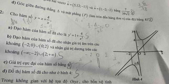 vector u=(5;12;-13) và vector n=(1;-2;-2) bằng  7/39sqrt(2) 
d) Góc giữa đường thẳng △ v mà mặt phẳng (P) (làm tròn đến hàng đơn vị của độ) bằng 83°
2: Cho hàm số y=x+ 4/x . 
a) Đạo hàm của hàm số đã cho là y'=1+ 4/x^2 
b) Đạo hàm của hàm số đã cho nhận giá trị âm trên các 
khoảng (-2;0)∪ (0;2) và nhận giá trị dương trên các 
khoảng (-∈fty ;-2)∪ (2;+∈fty )
c) Giá trị cực đại của hàm số bằng 4
d) Đồ thị hàm số đã cho như ở hình 4: 
Trong không gian với hệ tọa độ Oxyz, cho bốn vệ tinh