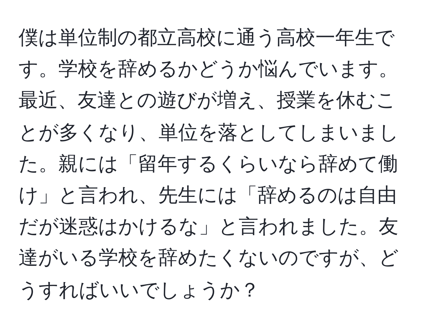 僕は単位制の都立高校に通う高校一年生です。学校を辞めるかどうか悩んでいます。最近、友達との遊びが増え、授業を休むことが多くなり、単位を落としてしまいました。親には「留年するくらいなら辞めて働け」と言われ、先生には「辞めるのは自由だが迷惑はかけるな」と言われました。友達がいる学校を辞めたくないのですが、どうすればいいでしょうか？