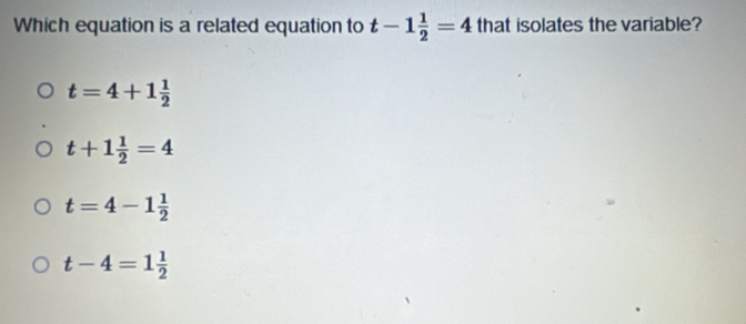 Which equation is a related equation to t-1 1/2 =4 that isolates the variable?
t=4+1 1/2 
t+1 1/2 =4
t=4-1 1/2 
t-4=1 1/2 