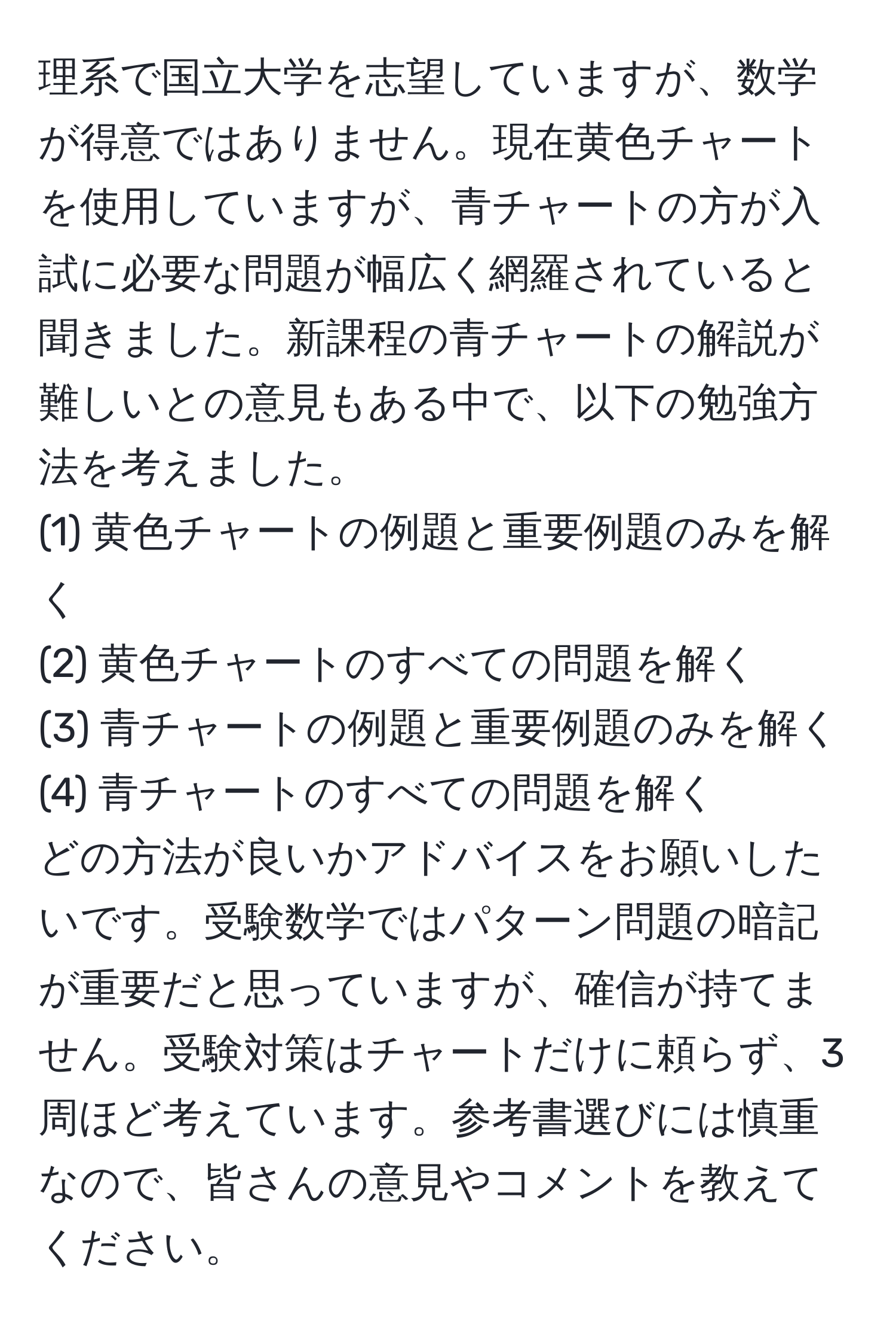 理系で国立大学を志望していますが、数学が得意ではありません。現在黄色チャートを使用していますが、青チャートの方が入試に必要な問題が幅広く網羅されていると聞きました。新課程の青チャートの解説が難しいとの意見もある中で、以下の勉強方法を考えました。  
(1) 黄色チャートの例題と重要例題のみを解く  
(2) 黄色チャートのすべての問題を解く  
(3) 青チャートの例題と重要例題のみを解く  
(4) 青チャートのすべての問題を解く  
どの方法が良いかアドバイスをお願いしたいです。受験数学ではパターン問題の暗記が重要だと思っていますが、確信が持てません。受験対策はチャートだけに頼らず、3周ほど考えています。参考書選びには慎重なので、皆さんの意見やコメントを教えてください。