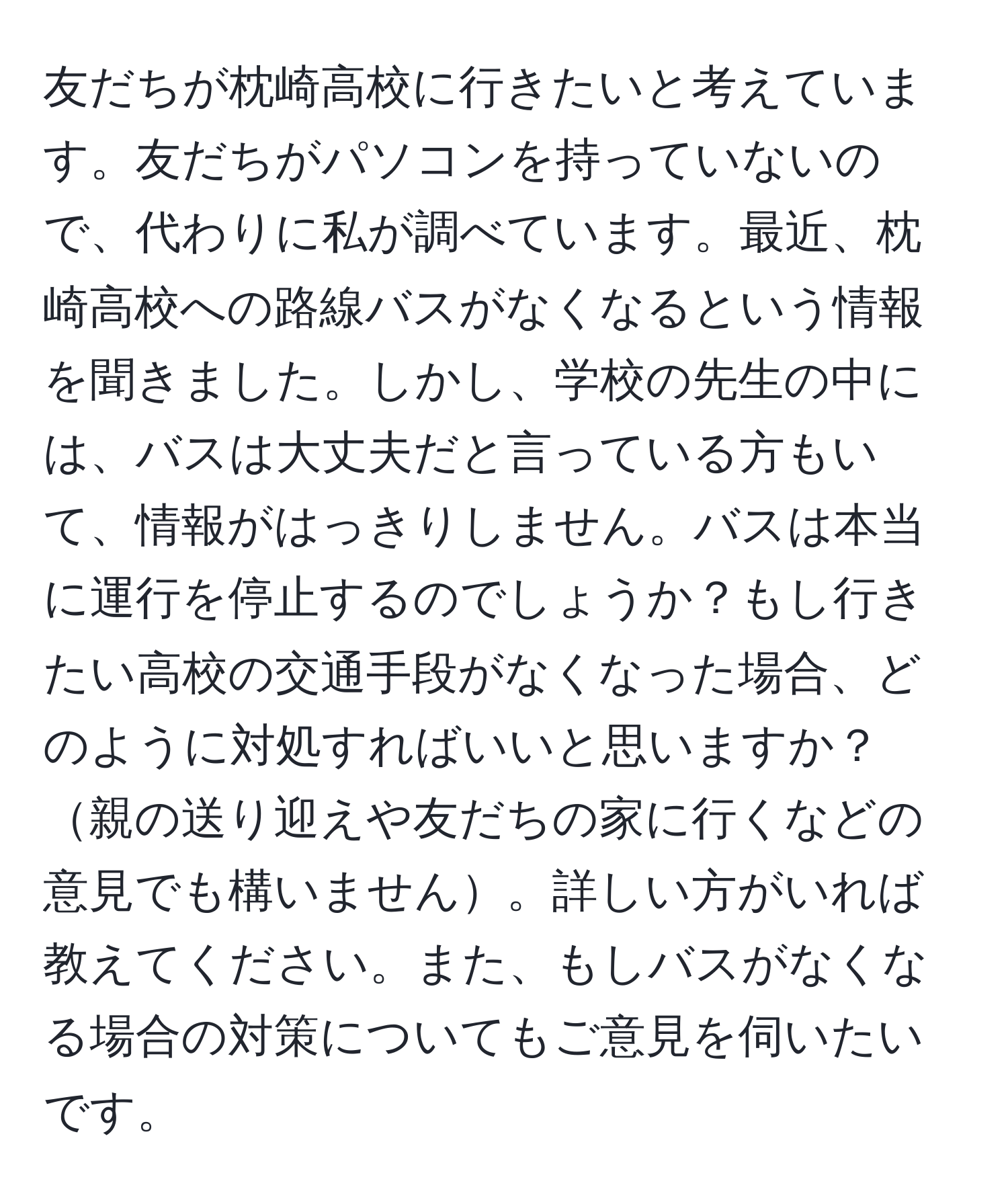 友だちが枕崎高校に行きたいと考えています。友だちがパソコンを持っていないので、代わりに私が調べています。最近、枕崎高校への路線バスがなくなるという情報を聞きました。しかし、学校の先生の中には、バスは大丈夫だと言っている方もいて、情報がはっきりしません。バスは本当に運行を停止するのでしょうか？もし行きたい高校の交通手段がなくなった場合、どのように対処すればいいと思いますか？親の送り迎えや友だちの家に行くなどの意見でも構いません。詳しい方がいれば教えてください。また、もしバスがなくなる場合の対策についてもご意見を伺いたいです。