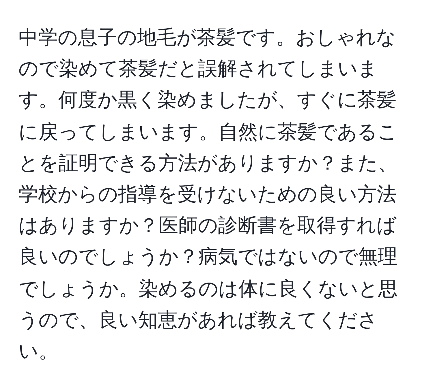 中学の息子の地毛が茶髪です。おしゃれなので染めて茶髪だと誤解されてしまいます。何度か黒く染めましたが、すぐに茶髪に戻ってしまいます。自然に茶髪であることを証明できる方法がありますか？また、学校からの指導を受けないための良い方法はありますか？医師の診断書を取得すれば良いのでしょうか？病気ではないので無理でしょうか。染めるのは体に良くないと思うので、良い知恵があれば教えてください。