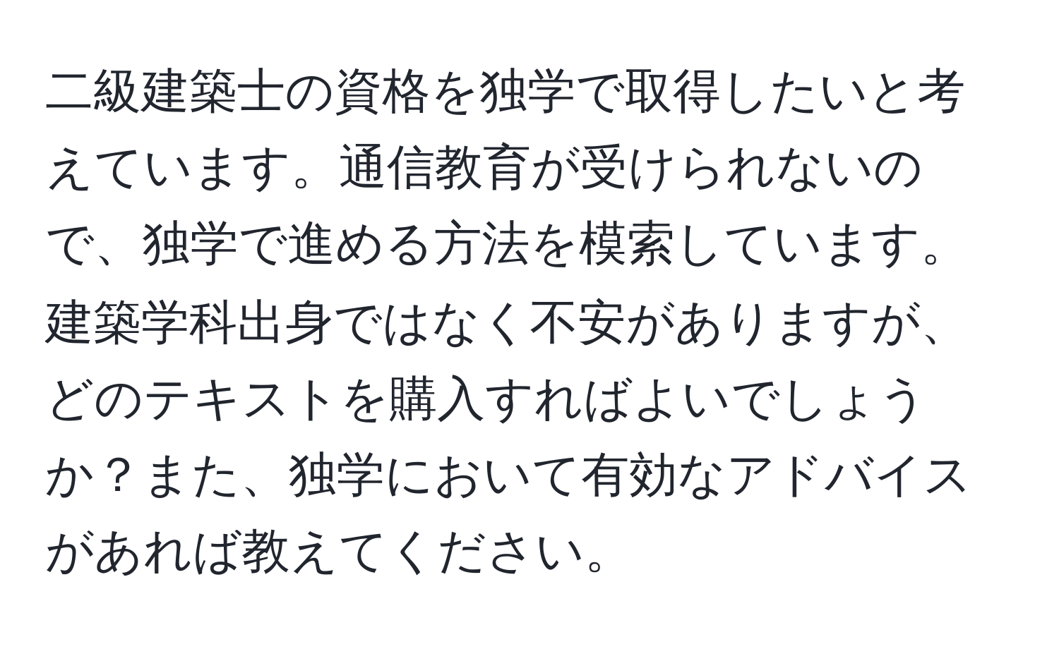 二級建築士の資格を独学で取得したいと考えています。通信教育が受けられないので、独学で進める方法を模索しています。建築学科出身ではなく不安がありますが、どのテキストを購入すればよいでしょうか？また、独学において有効なアドバイスがあれば教えてください。