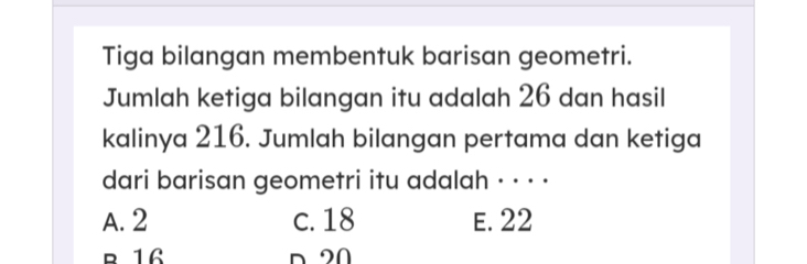 Tiga bilangan membentuk barisan geometri.
Jumlah ketiga bilangan itu adalah 26 dan hasil
kalinya 216. Jumlah bilangan pertama dan ketiga
dari barisan geometri itu adalah · · · ·
A. 2 c. 18 E. 22
B 16 n 20