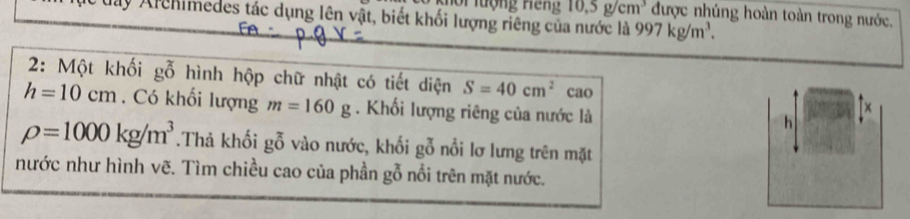 10.5g/cm^3 được nhúng hoàn toàn trong nước, 
May Archimedes tác dụng lên vật, biết khối lượng riêng của nước là 997kg/m^3. 
2: Một khối gỗ hình hộp chữ nhật có tiết diện S=40cm^2 cao x
h=10cm. Có khối lượng m=160g. Khối lượng riêng của nước là 
h
rho =1000kg/m^3.Thả khối gỗ vào nước, khối gỗ nổi lơ lưng trên mặt 
nước như hình vẽ. Tìm chiều cao của phần gỗ nổi trên mặt nước.