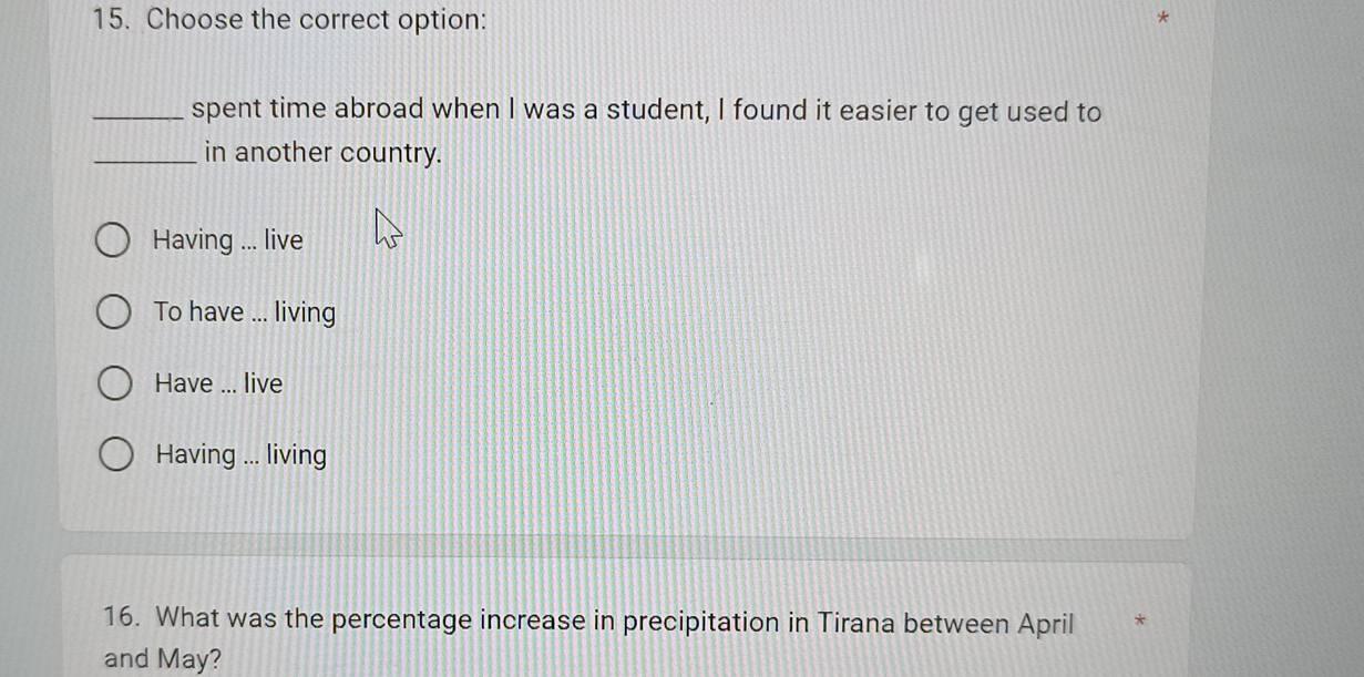 Choose the correct option:
_spent time abroad when I was a student, I found it easier to get used to
_in another country.
Having ... live
To have ... living
Have ... live
Having ... living
16. What was the percentage increase in precipitation in Tirana between April *
and May?