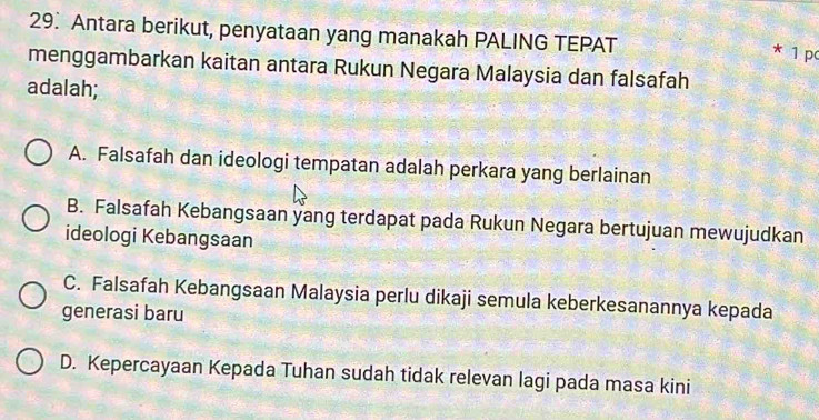 Antara berikut, penyataan yang manakah PALING TEPAT
* 1 pc
menggambarkan kaitan antara Rukun Negara Malaysia dan falsafah
adalah;
A. Falsafah dan ideologi tempatan adalah perkara yang berlainan
B. Falsafah Kebangsaan yang terdapat pada Rukun Negara bertujuan mewujudkan
ideologi Kebangsaan
C. Falsafah Kebangsaan Malaysia perlu dikaji semula keberkesanannya kepada
generasi baru
D. Kepercayaan Kepada Tuhan sudah tidak relevan lagi pada masa kini