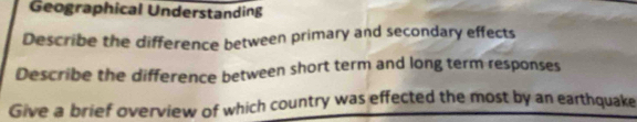 Geographical Understanding 
Describe the difference between primary and secondary effects 
Describe the difference between short term and long term responses 
Give a brief overview of which country was effected the most by an earthquake