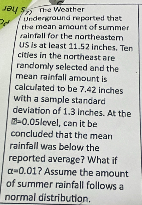 Jəy s 1) 
The Weather 
Underground reported that 
the mean amount of summer 
rainfall for the northeastern 
US is at least 11.52 inches. Ten 
cities in the northeast are 
randomly selected and the 
mean rainfall amount is 
calculated to be 7.42 inches
with a sample standard 
deviation of 1.3 inches. At the
O .05 level, can it be 
concluded that the mean 
rainfall was below the 
reported average? What if
alpha =0.01 ? Assume the amount 
of summer rainfall follows a 
normal distribution.