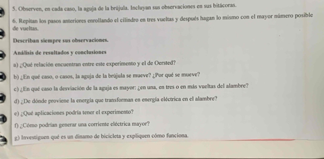 Observen, en cada caso, la aguja de la brújula. Incluyan sus observaciones en sus bitácoras. 
6. Repitan los pasos anteriores enrollando el cilindro en tres vueltas y después hagan lo mismo con el mayor número posible 
de vueltas. 
Describan siempre sus observaciones. 
Análisis de resultados y conclusiones 
a) ¿Qué relación encuentran entre este experimento y el de Oersted? 
b) ¿En qué caso, o casos, la aguja de la brújula se mueve? ¿Por qué se mueve? 
c) ¿En qué caso la desviación de la aguja es mayor: ¿en una, en tres o en más vueltas del alambre? 
d) ¿De dónde proviene la energía que transforman en energía eléctrica en el alambre? 
e) ¿Qué aplicaciones podría tener el experimento? 
f) ¿Cómo podrían generar una corriente eléctrica mayor? 
g) Investiguen qué es un dinamo de bicicleta y expliquen cómo funciona.