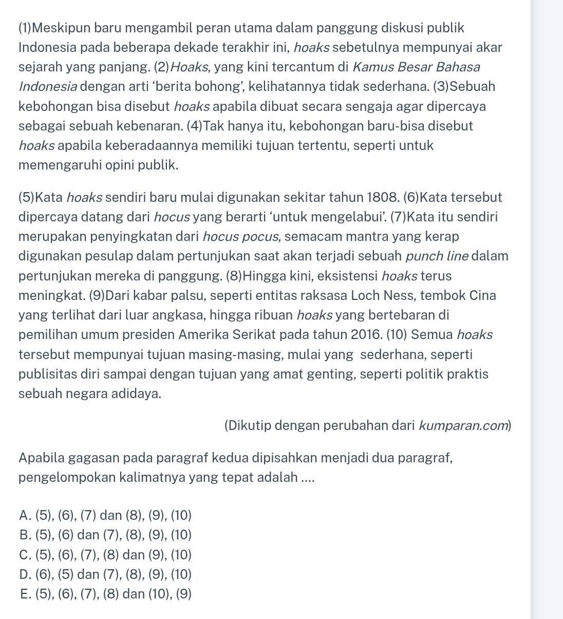 (1)Meskipun baru mengambil peran utama dalam panggung diskusi publik
Indonesia pada beberapa dekade terakhir ini, hoaks sebetulnya mempunyai akar
sejarah yang panjang.(2)Hoaks, yang kini tercantum di Kamus Besar Bahasa
Indonesia dengan arti ‘berita bohong’, kelihatannya tidak sederhana. (3)Sebuah
kebohongan bisa disebut hoaks apabila dibuat secara sengaja agar dipercaya
sebagai sebuah kebenaran. (4)Tak hanya itu, kebohongan baru-bisa disebut
hoaks apabila keberadaannya memiliki tujuan tertentu, seperti untuk
memengaruhi opini publik.
(5)Kata hoaks sendiri baru mulai digunakan sekitar tahun 1808. (6)Kata tersebut
dipercaya datang dari hocus yang berarti ‘untuk mengelabui’. (7)Kata itu sendiri
merupakan penyingkatan dari hocus pocus, semacam mantra yang kerap
digunakan pesulap dalam pertunjukan saat akan terjadi sebuah punch line dalam
pertunjukan mereka di panggung. (8)Hingga kini, eksistensi hoaks terus
meningkat. (9)Dari kabar palsu, seperti entitas raksasa Loch Ness, tembok Cina
yang terlihat dari luar angkasa, hingga ribuan hoaks yang bertebaran di
pemilihan umum presiden Amerika Serikat pada tahun 2016. (10) Semua hoaks
tersebut mempunyai tujuan masing-masing, mulai yang sederhana, seperti
publisitas diri sampai dengan tujuan yang amat genting, seperti politik praktis
sebuah negara adidaya.
(Dikutip dengan perubahan dari kumparan.com)
Apabila gagasan pada paragraf kedua dipisahkan menjadi dua paragraf,
pengelompokan kalimatnya yang tepat adalah ....
A. (5),(6),(7)dan(8),(9),(10)
B. (5),(6)dan(7),(8),(9),(10)
C. (5),(6),(7),(8)dan(9),(10)
D. (6),(5)dan(7),(8),(9),(10)
E. (5),(6),(7),(8)dan(10),(9)