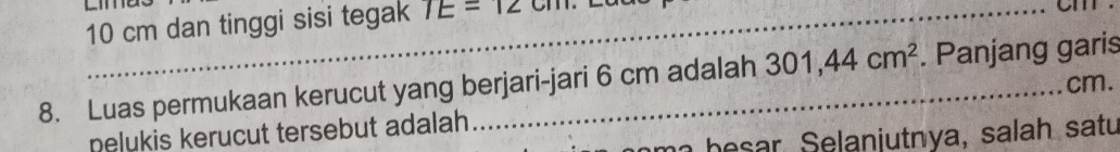 10 cm dan tinggi sisi tegak TE=12cm
Cm
8. Luas permukaan kerucut yang berjari-jari 6 cm adalah 301, 44cm^2. Panjang garis
cm. 
nelukis kerucut tersebut adalah
m b e s ar, Selaniutnya, salah satu