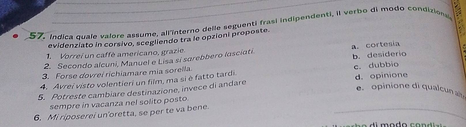 Indica quale valore assume, all'interno delle seguenti frasi indipendenti, il verbo di modo condizional
evidenziato in corsivo, scegliendo tra le opzioni proposte.
1. Vorrei un caffè americano, grazie.
b. desiderio
2. Secondo alcuni, Manuel e Lisa si sarebbero lasciati. a. cortesia
3. Forse dovrei richiamare mia sorella.
d. opinione
4. Avrei visto volentieri un film, ma si è fatto tardi. c. dubbio
5. Potreste cambiare destinazione, invece di andare
e. opinione di qualcun altr
sempre in vacanza nel solito posto.
6. Mi riposerei un'oretta, se per te va bene.
_