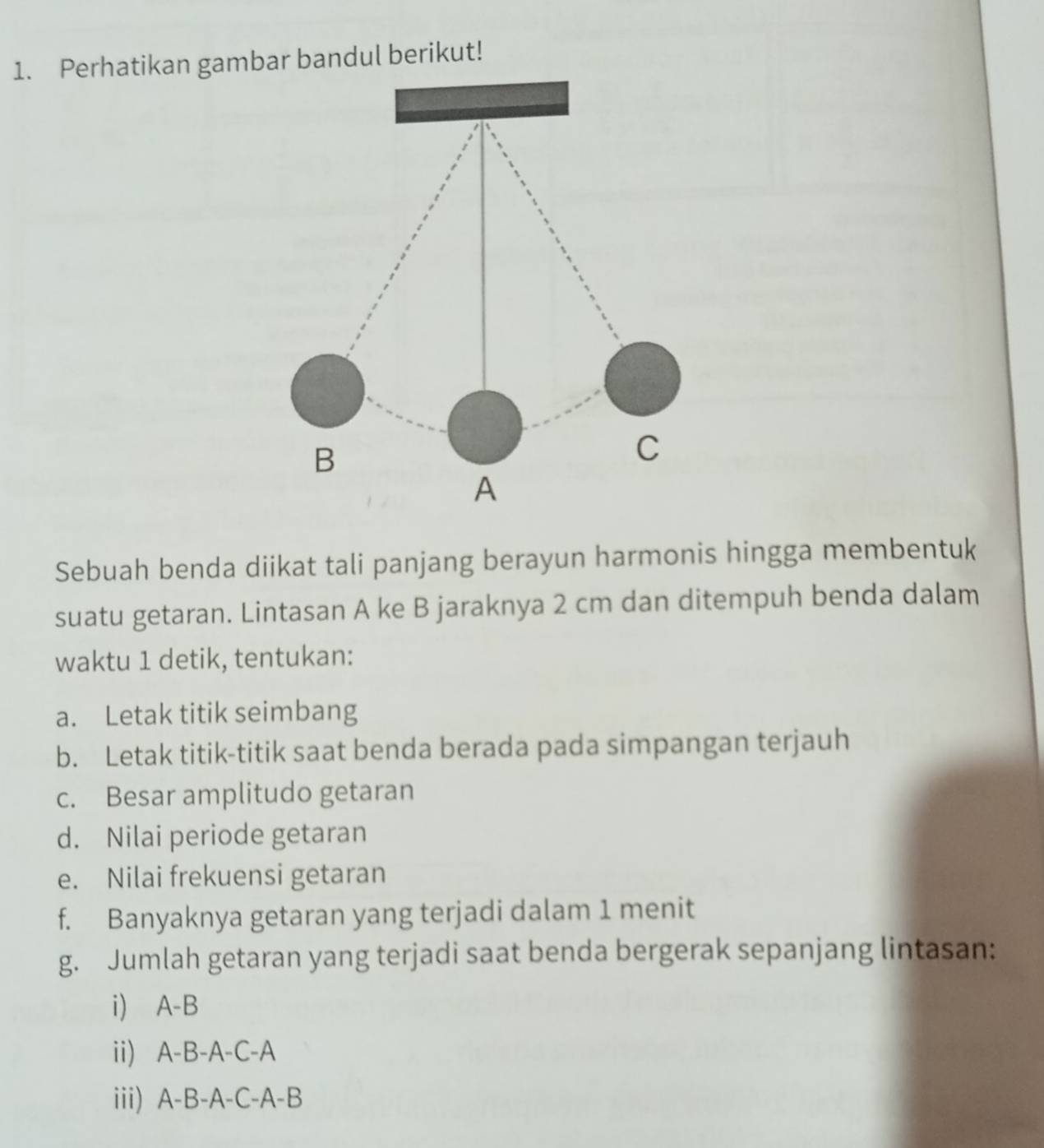 Perhatikan gambar bandul berikut! 
Sebuah benda diikat tali panjang berayun harmonis hingga membentuk 
suatu getaran. Lintasan A ke B jaraknya 2 cm dan ditempuh benda dalam 
waktu 1 detik, tentukan: 
a. Letak titik seimbang 
b. Letak titik-titik saat benda berada pada simpangan terjauh 
c. Besar amplitudo getaran 
d. Nilai periode getaran 
e. Nilai frekuensi getaran 
f. Banyaknya getaran yang terjadi dalam 1 menit 
g. Jumlah getaran yang terjadi saat benda bergerak sepanjang lintasan: 
i) A-B
ii) A-B-A-C-A
iii) A-B-A-C-A-B