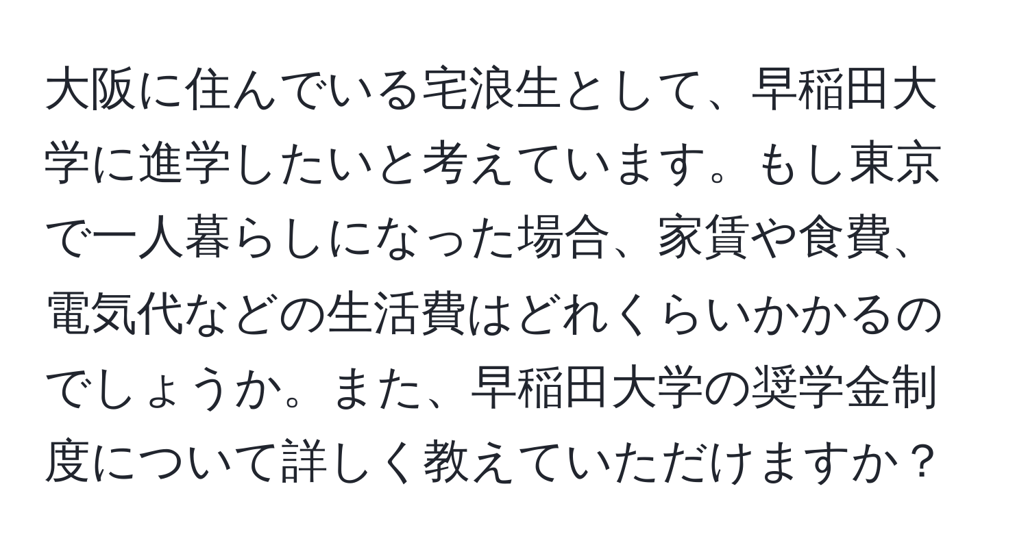 大阪に住んでいる宅浪生として、早稲田大学に進学したいと考えています。もし東京で一人暮らしになった場合、家賃や食費、電気代などの生活費はどれくらいかかるのでしょうか。また、早稲田大学の奨学金制度について詳しく教えていただけますか？